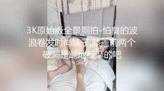 3K原始版全景厕拍-怕臭的波浪卷发时尚妹子,膝盖前两个破洞是跪地板摩的吧