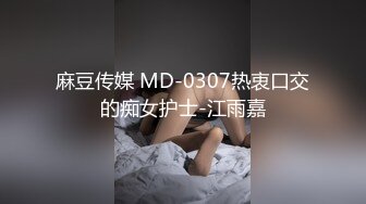 麻豆传媒 MD-0307热衷口交的痴女护士-江雨嘉