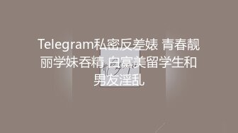 Telegram私密反差婊 青春靓丽学妹吞精 白富美留学生和男友淫乱