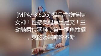 [MP4/ 3.62G] 极品尤物模特女神！性感美腿黑丝足交！主动骑乘位猛砸，第一视角抽插，爽的娇喘呻吟不断