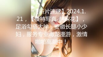 ♈ ♈ ♈ 【新片速遞】2024.1.21，【模特写真-赵探花】，足浴勾搭大神，安徽长腿小少妇，服务专业毒龙漫游，激情啪啪高潮中！