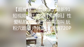 【超推荐❤️会尊享】最新91短视频网红美女『兔妈妈』性爱私拍流出 无套骑乘浪叫 玩粉穴跪舔 户外露出 高清720P原版