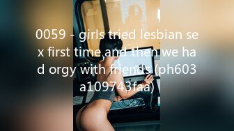 0059 - girls tried lesbian sex first time and then we had orgy with friends (ph603a109743faa)