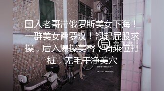 国人老哥带俄罗斯美女下海！一群美女叠罗汉！翘起屁股求操，后入爆操美臀，骑乘位打桩，无毛干净美穴