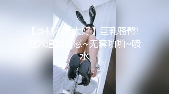 【身材不要太好】巨乳骚臀! 抠穴道具自慰~无套啪啪~喷水