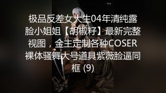 极品反差女大生04年清纯露脸小姐姐【胡椒籽】最新完整视图，金主定制各种COSER裸体骚舞大号道具紫薇脸逼同框 (9)