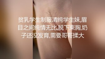 贫乳学生制服清纯学生妹,眉目之间纯情无比,脱下束胸,奶子还没发育,需要哥哥揉大