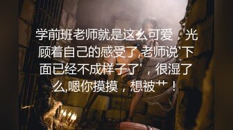 学前班老师就是这么可爱，光顾着自己的感受了,老师说'下面已经不成样子了'，很湿了么,嗯你摸摸，想被艹！