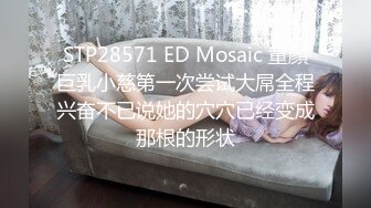 STP28571 ED Mosaic 童顏巨乳小慈第一次尝试大屌全程兴奋不已说她的穴穴已经变成那根的形状