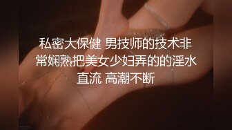 私密大保健 男技师的技术非常娴熟把美女少妇弄的的淫水直流 高潮不断