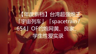 ✨【年度新档】台湾超强炮王「宇宙列车」「spacetrain7654」OF约炮网黄、良家、学生性爱实录