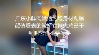 广东小鲜肉微信约炮身材劲爆颜值爆表的傲娇女神大鸡巴干到叫爸爸不要不要