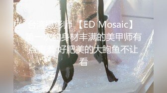 台湾摄影师 【ED Mosaic】 第一次约身材丰满的美甲师有点害羞 好肥美的大鲍鱼不让看