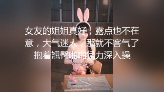 女友的姐姐真好，露点也不在意，大气迷人，那就不客气了抱着翘臀啪啪猛力深入操