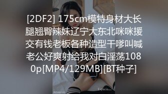 [2DF2] 175cm模特身材大长腿翘臀辣妹辽宁大东北咪咪援交有钱老板各种造型干嗲叫喊老公好爽射给我对白淫荡1080p[MP4/129MB][BT种子]