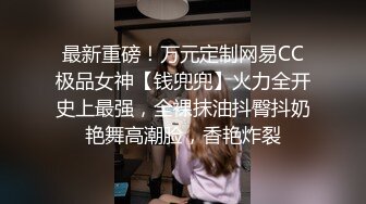 最新重磅！万元定制网易CC极品女神【钱兜兜】火力全开史上最强，全裸抹油抖臀抖奶艳舞高潮脸，香艳炸裂