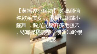 【黄播界小痞幼】 超高颜值纯欲系美女 ，吊带短裙跳小骚舞 ，脱光光掰开多毛骚穴 ，特写揉搓阴蒂，浪叫呻吟很是诱惑