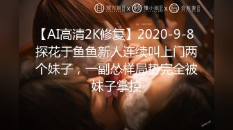 【AI高清2K修复】2020-9-8 探花于鱼鱼新人连续叫上门两个妹子，一副怂样局势完全被妹子掌控