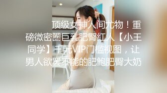 ⚫️⚫️顶级女神人间尤物！重磅微密圈巨乳肥臀红人【小王同学】千元VIP门槛视图，让男人欲罢不能的肥鲍肥臀大奶