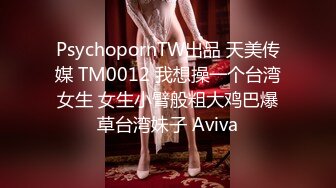 PsychopornTW出品 天美传媒 TM0012 我想操一个台湾女生 女生小臂般粗大鸡巴爆草台湾妹子 Aviva