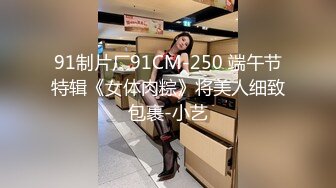 91制片厂91CM-250 端午节特辑《女体肉粽》将美人细致包裹-小艺