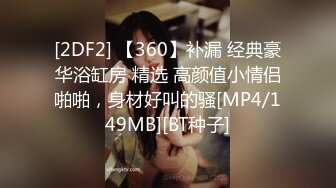 [2DF2] 【360】补漏 经典豪华浴缸房 精选 高颜值小情侣啪啪，身材好叫的骚[MP4/149MB][BT种子]