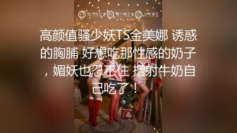 高颜值骚少妖TS金美娜 诱惑的胸脯 好想吃那性感的奶子，媚妖也忍不住 撸射牛奶自己吃了！ 