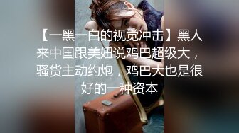 【一黑一白的视觉冲击】黑人来中国跟美妞说鸡巴超级大，骚货主动约炮，鸡巴大也是很好的一种资本