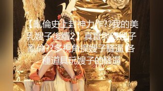 【亂倫史上封神力作??我的美乳嫂子後續2】真實與親嫂子亂倫??多視角操嫂子騷逼 各種道具玩嫂子的騷逼